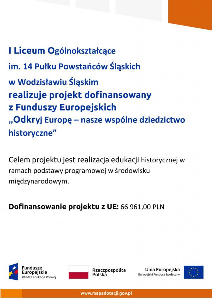 I Liceum Ogólnkształcące imienia 14 Pułku Powstańców Śląskich w Wodzisławiu Śląskim realizuje projekt dofinansowany z Funduszy Europejskich "Odkryj Europę - nasze wspólne dziedzictwo historyczne". Celem projektu jest realizacja edukacji historycznej w ramach podstawy programowej w środowisku międzynarodowym. Dofinansowanie projektu z Unii Europejskiej 66 961,00 zł
